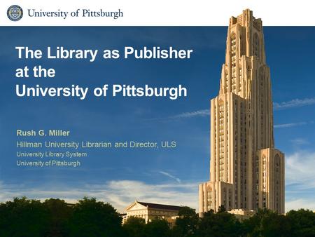 The Library as Publisher at the University of Pittsburgh Rush G. Miller Hillman University Librarian and Director, ULS University Library System University.