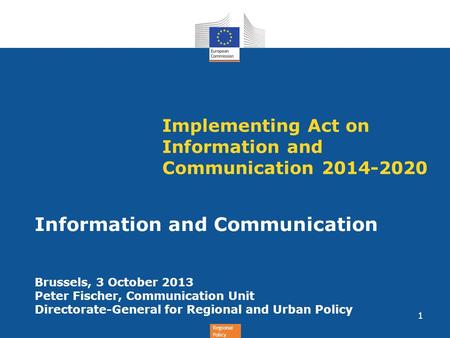 Regional Policy Implementing Act on Information and Communication 2014-2020 Information and Communication Brussels, 3 October 2013 Peter Fischer, Communication.