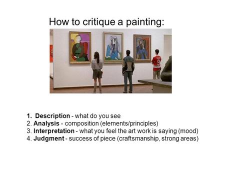 1.Description - what do you see 2. Analysis - composition (elements/principles) 3. Interpretation - what you feel the art work is saying (mood) 4. Judgment.