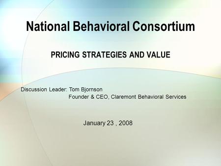 National Behavioral Consortium PRICING STRATEGIES AND VALUE Discussion Leader: Tom Bjornson Founder & CEO, Claremont Behavioral Services January 23, 2008.