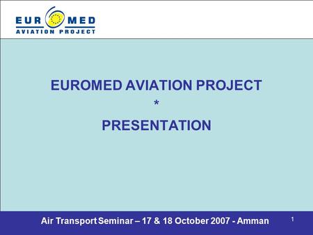 Air Transport Seminar – 17 & 18 October 2007 - Amman 1 EUROMED AVIATION PROJECT * PRESENTATION.