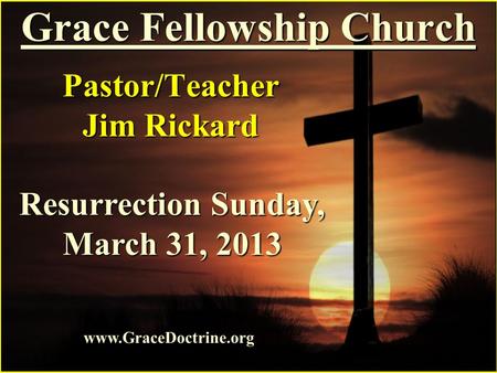 Grace Fellowship Church Pastor/Teacher Jim Rickard www.GraceDoctrine.org Resurrection Sunday, March 31, 2013.