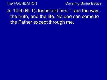 Covering Some Basics Jn 14:6 (NLT) Jesus told him, I am the way, the truth, and the life. No one can come to the Father except through me. The FOUNDATION.