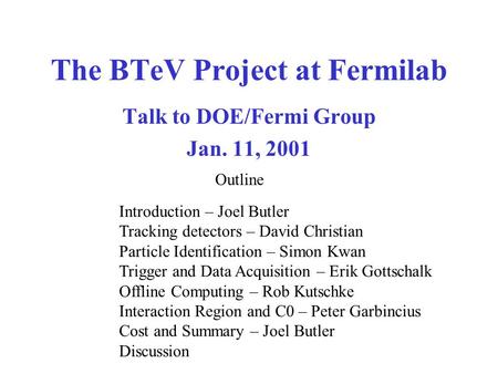 The BTeV Project at Fermilab Talk to DOE/Fermi Group Jan. 11, 2001 Introduction – Joel Butler Tracking detectors – David Christian Particle Identification.
