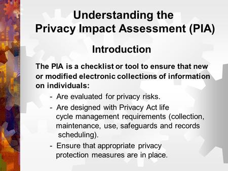 Understanding the Privacy Impact Assessment (PIA) Introduction The PIA is a checklist or tool to ensure that new or modified electronic collections of.