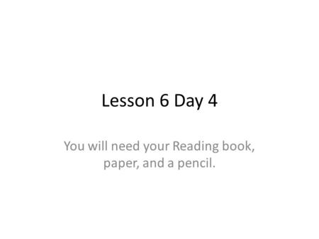 Lesson 6 Day 4 You will need your Reading book, paper, and a pencil.