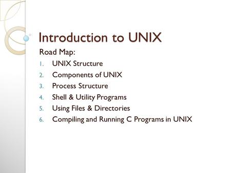 Introduction to UNIX Road Map: 1. UNIX Structure 2. Components of UNIX 3. Process Structure 4. Shell & Utility Programs 5. Using Files & Directories 6.
