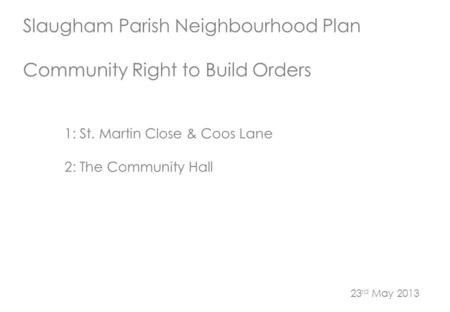 Slaugham Parish Neighbourhood Plan Community Right to Build Orders 1: St. Martin Close & Coos Lane 2: The Community Hall 23 rd May 2013.
