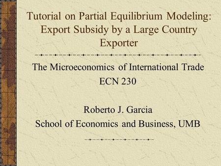 Tutorial on Partial Equilibrium Modeling: Export Subsidy by a Large Country Exporter The Microeconomics of International Trade ECN 230 Roberto J. Garcia.