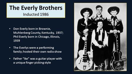 The Everly Brothers Inducted 1986 Don Everly born in Brownie, Muhlenberg County, Kentucky, 1937; Phil Everly born in Chicago, Illinois, 1939 The Everlys.