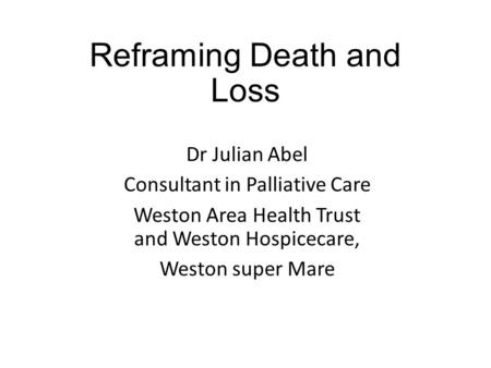 Reframing Death and Loss Dr Julian Abel Consultant in Palliative Care Weston Area Health Trust and Weston Hospicecare, Weston super Mare.