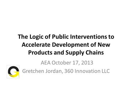 The Logic of Public Interventions to Accelerate Development of New Products and Supply Chains AEA October 17, 2013 Gretchen Jordan, 360 Innovation LLC.