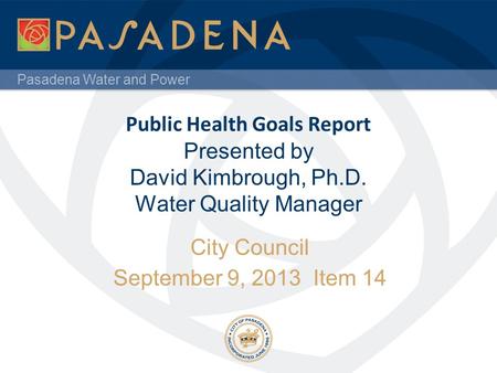 Pasadena Water and Power Public Health Goals Report Presented by David Kimbrough, Ph.D. Water Quality Manager City Council September 9, 2013 Item 14.