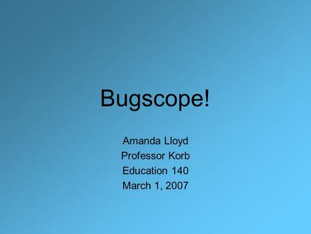 Bugscope! Amanda Lloyd Professor Korb Education 140 March 1, 2007.