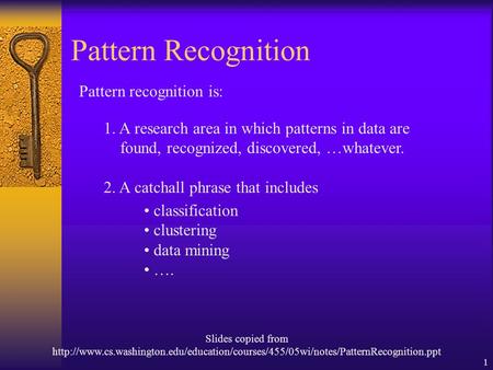 1 Pattern Recognition Pattern recognition is: 1. A research area in which patterns in data are found, recognized, discovered, …whatever. 2. A catchall.
