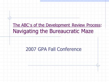 The ABC ’ s of the Development Review Process: Navigating the Bureaucratic Maze 2007 GPA Fall Conference.