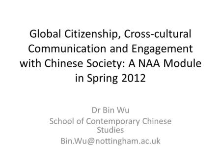 Global Citizenship, Cross-cultural Communication and Engagement with Chinese Society: A NAA Module in Spring 2012 Dr Bin Wu School of Contemporary Chinese.