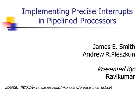 Implementing Precise Interrupts in Pipelined Processors James E. Smith Andrew R.Pleszkun Presented By: Ravikumar Source: