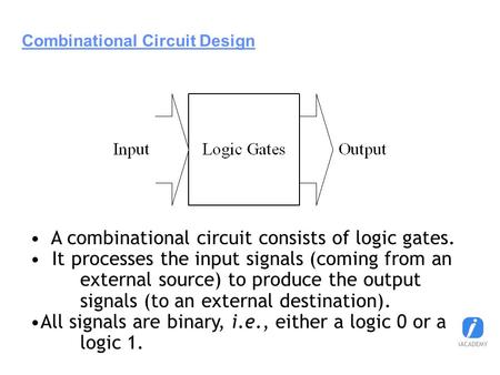 Combinational Circuit Design A combinational circuit consists of logic gates. It processes the input signals (coming from an external source) to produce.
