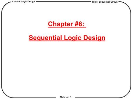 Topic: Sequential Circuit Course: Logic Design Slide no. 1 Chapter #6: Sequential Logic Design.