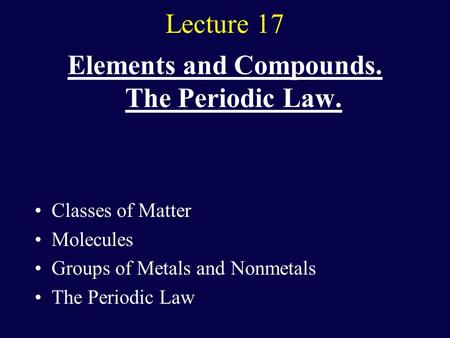 Lecture 17 Elements and Compounds. The Periodic Law. Classes of Matter Molecules Groups of Metals and Nonmetals The Periodic Law.