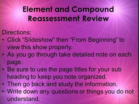 Element and Compound Reassessment Review Directions: Click “Slideshow” then “From Beginning” to view this show properly. As you go through take detailed.