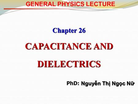 GENERAL PHYSICS LECTURE Chapter 26 CAPACITANCE AND DIELECTRICS Nguyễn Thị Ngọc Nữ PhD: Nguyễn Thị Ngọc Nữ.