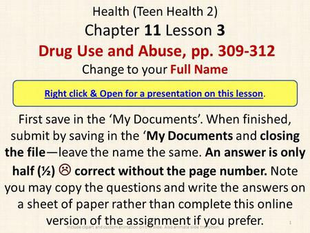 Health (Teen Health 2) Chapter 11 Lesson 3 Drug Use and Abuse, pp. 309-312 Change to your Full Name First save in the ‘My Documents’. When finished, submit.