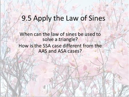 9.5 Apply the Law of Sines When can the law of sines be used to solve a triangle? How is the SSA case different from the AAS and ASA cases?