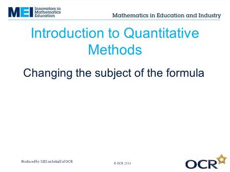 Produced by MEI on behalf of OCR © OCR 2013 Introduction to Quantitative Methods Changing the subject of the formula © OCR 2014.