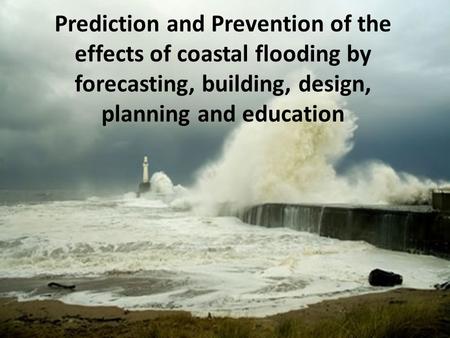Prediction and Prevention of the effects of coastal flooding by forecasting, building, design, planning and education.