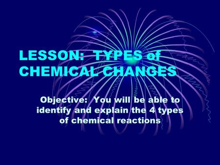 LESSON: TYPES of CHEMICAL CHANGES Objective: You will be able to identify and explain the 4 types of chemical reactions.