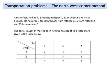 Transportation problems – The north-west corner method A manufacturer has 70 products at depot A, 30 at depot B and 40 at depot C. He has orders for 50.