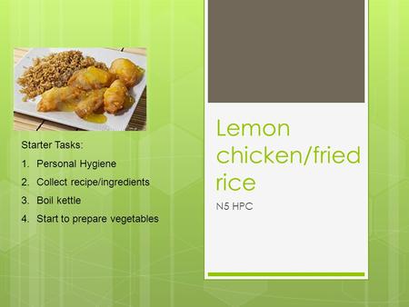 Lemon chicken/fried rice N5 HPC Starter Tasks: 1.Personal Hygiene 2.Collect recipe/ingredients 3.Boil kettle 4.Start to prepare vegetables.
