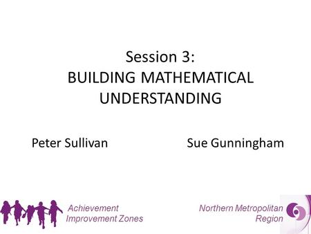 Northern Metropolitan Region Achievement Improvement Zones Session 3: BUILDING MATHEMATICAL UNDERSTANDING Peter SullivanSue Gunningham.