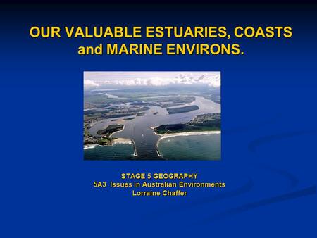 OUR VALUABLE ESTUARIES, COASTS and MARINE ENVIRONS. STAGE 5 GEOGRAPHY 5A3 Issues in Australian Environments Lorraine Chaffer.