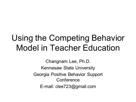 Using the Competing Behavior Model in Teacher Education Changnam Lee, Ph.D. Kennesaw State University Georgia Positive Behavior Support Conference E-mail: