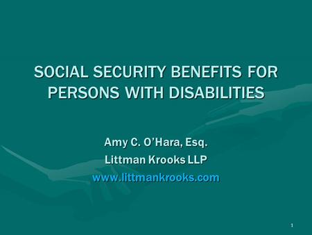 1 SOCIAL SECURITY BENEFITS FOR PERSONS WITH DISABILITIES Amy C. O’Hara, Esq. Littman Krooks LLP www.littmankrooks.com.