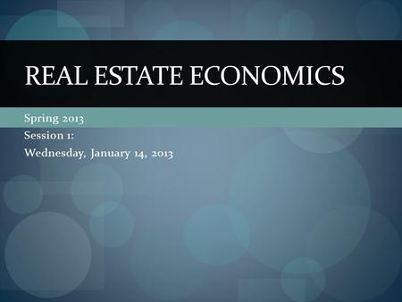 Spring 2013 Session 1: Wednesday, January 14, 2013 REAL ESTATE ECONOMICS.