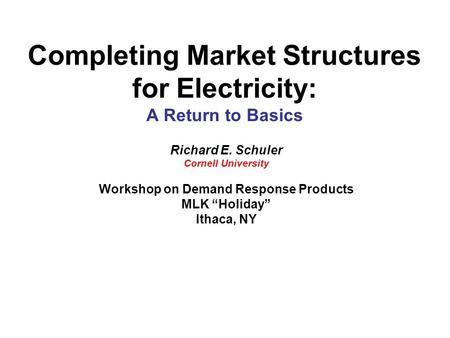 Completing Market Structures for Electricity: A Return to Basics Richard E. Schuler Cornell University Workshop on Demand Response Products MLK “Holiday”