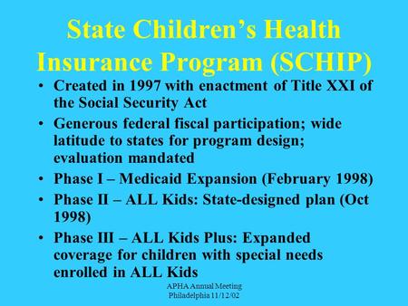 APHA Annual Meeting Philadelphia 11/12/02 State Children’s Health Insurance Program (SCHIP) Created in 1997 with enactment of Title XXI of the Social.