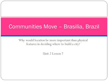 Why would location be more important than physical features in deciding where to build a city? Unit 2 Lesson 7 Communities Move – Brasilia, Brazil.