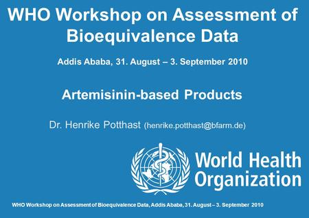 WHO Workshop on Assessment of Bioequivalence Data Addis Ababa, 31. August – 3. September 2010 Artemisinin-based Products Dr. Henrike Potthast