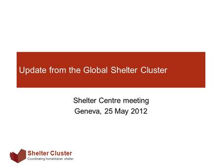 Shelter Cluster Coordinating humanitarian shelter Update from the Global Shelter Cluster Shelter Centre meeting Geneva, 25 May 2012.