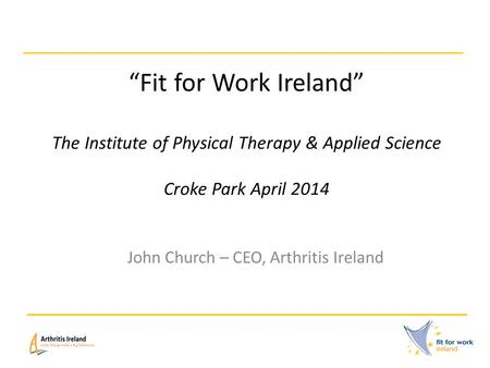 “Fit for Work Ireland” The Institute of Physical Therapy & Applied Science Croke Park April 2014 John Church – CEO, Arthritis Ireland.
