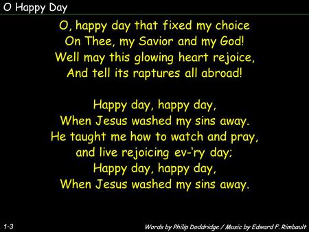O Happy Day 1-3 O, happy day that fixed my choice On Thee, my Savior and my God! Well may this glowing heart rejoice, And tell its raptures all abroad!