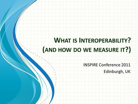W HAT IS I NTEROPERABILITY ? ( AND HOW DO WE MEASURE IT ?) INSPIRE Conference 2011 Edinburgh, UK.
