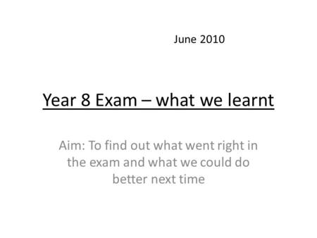 Year 8 Exam – what we learnt Aim: To find out what went right in the exam and what we could do better next time June 2010.