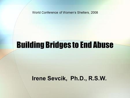 Building Bridges to End Abuse Irene Sevcik, Ph.D., R.S.W. World Conference of Women’s Shelters, 2008.