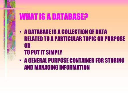 WHAT IS A DATABASE? A DATABASE IS A COLLECTION OF DATA RELATED TO A PARTICULAR TOPIC OR PURPOSE OR TO PUT IT SIMPLY A GENERAL PURPOSE CONTAINER FOR STORING.